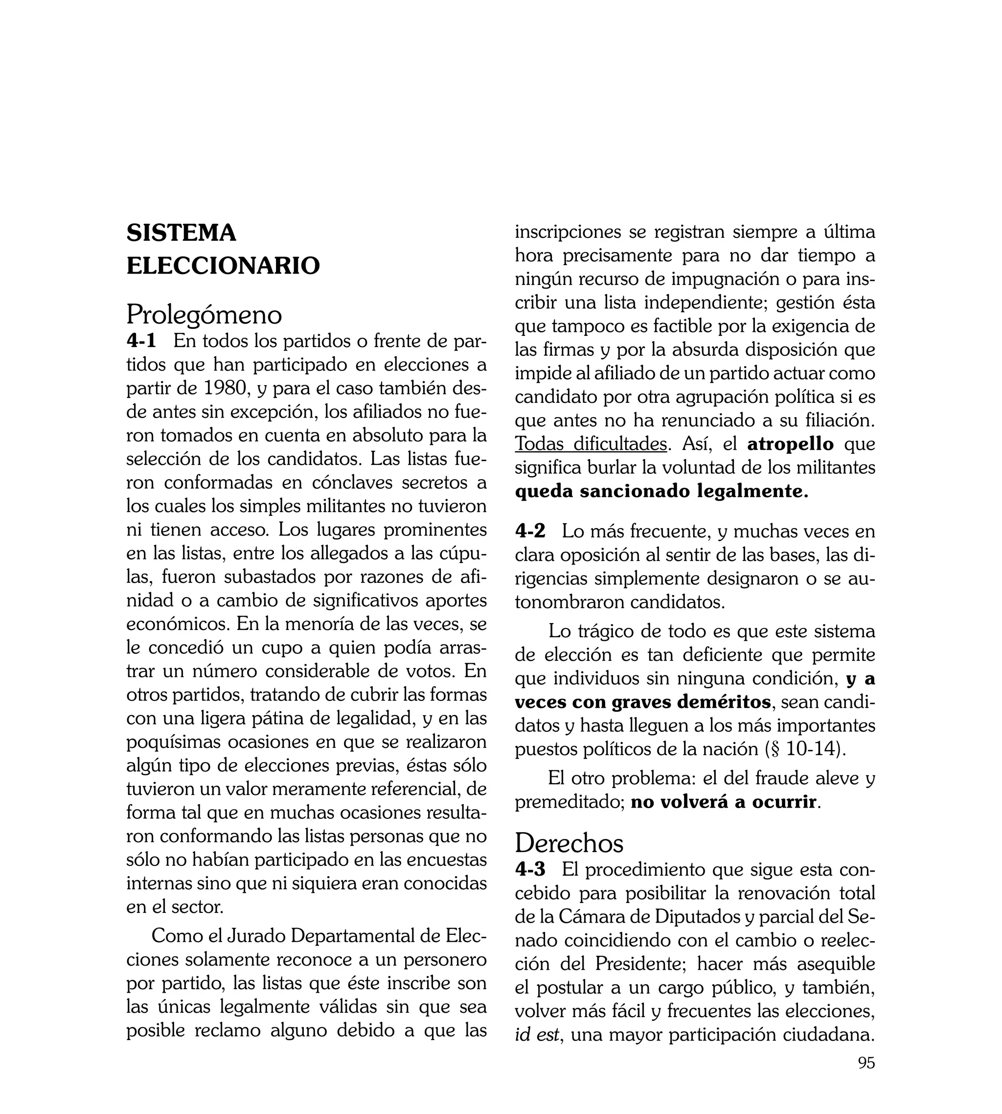 SISTEMA                                          inscripciones se registran siempre a última
                                                 hora precisamente para no dar tiempo a
ELECCIONARIO                                     ningún recurso de impugnación o para ins-
                                                 cribir una lista independiente; gestión ésta
Prolegómeno	                                     que tampoco es factible por la exigencia de
4-1	 En todos los partidos o frente de par-      las firmas y por la absurda disposición que
tidos que han participado en elecciones a        impide al afiliado de un partido actuar como
partir de 1980, y para el caso también des-      candidato por otra agrupación política si es
de antes sin excepción, los afiliados no fue-    que antes no ha renunciado a su filiación.
ron tomados en cuenta en absoluto para la        Todas dificultades. Así, el atropello que
selección de los candidatos. Las listas fue-     significa burlar la voluntad de los militantes
ron conformadas en cónclaves secretos a          queda sancionado legalmente.
los cuales los simples militantes no tuvieron
ni tienen acceso. Los lugares prominentes        4-2	 Lo más frecuente, y muchas veces en
en las listas, entre los allegados a las cúpu-   clara oposición al sentir de las bases, las di-
las, fueron subastados por razones de afi-       rigencias simplemente designaron o se au-
nidad o a cambio de significativos aportes       tonombraron candidatos.
económicos. En la menoría de las veces, se           Lo trágico de todo es que este sistema
le concedió un cupo a quien podía arras-         de elección es tan deficiente que permite
trar un número considerable de votos. En         que individuos sin ninguna condición, y a
otros partidos, tratando de cubrir las formas    veces con graves deméritos, sean candi-
con una ligera pátina de legalidad, y en las     datos y hasta lleguen a los más importantes
poquísimas ocasiones en que se realizaron        puestos políticos de la nación (§ 10-14).
algún tipo de elecciones previas, éstas sólo
                                                     El otro problema: el del fraude aleve y
tuvieron un valor meramente referencial, de
                                                 premeditado; no volverá a ocurrir.
forma tal que en muchas ocasiones resulta-
ron conformando las listas personas que no
sólo no habían participado en las encuestas
                                                 Derechos
                                                 4-3	 El procedimiento que sigue esta con-
internas sino que ni siquiera eran conocidas
                                                 cebido para posibilitar la renovación total
en el sector.
                                                 de la Cámara de Diputados y parcial del Se-
    Como el Jurado Departamental de Elec-        nado coincidiendo con el cambio o reelec-
ciones solamente reconoce a un personero         ción del Presidente; hacer más asequible
por partido, las listas que éste inscribe son    el postular a un cargo público, y también,
las únicas legalmente válidas sin que sea        volver más fácil y frecuentes las elecciones,
posible reclamo alguno debido a que las          id est, una mayor participación ciudadana.
                                                                                             95
 