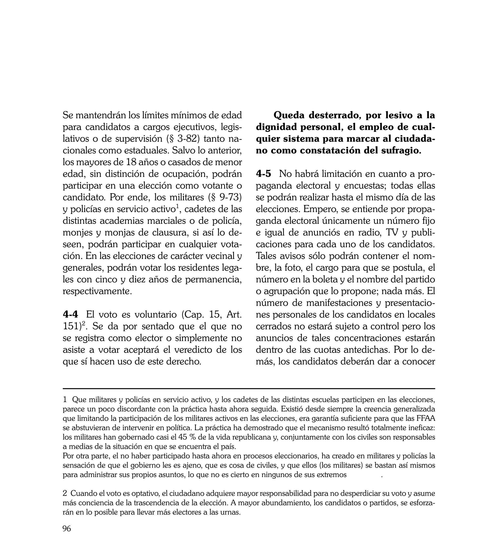Se mantendrán los límites mínimos de edad                       Queda desterrado, por lesivo a la
para candidatos a cargos ejecutivos, legis-                 dignidad personal, el empleo de cual-
lativos o de supervisión (§ 3-82) tanto na-                 quier sistema para marcar al ciudada-
cionales como estaduales. Salvo lo anterior,                no como constatación del sufragio. 	
los mayores de 18 años o casados de menor
edad, sin distinción de ocupación, podrán                   4-5	 No habrá limitación en cuanto a pro-
participar en una elección como votante o                   paganda electoral y encuestas; todas ellas
candidato. Por ende, los militares (§ 9-73)                 se podrán realizar hasta el mismo día de las
y policías en servicio activo1, cadetes de las              elecciones. Empero, se entiende por propa-
distintas academias marciales o de policía,                 ganda electoral únicamente un número fijo
monjes y monjas de clausura, si así lo de-                  e igual de anunciós en radio, TV y publi-
seen, podrán participar en cualquier vota-                  caciones para cada uno de los candidatos.
ción. En las elecciones de carácter vecinal y               Tales avisos sólo podrán contener el nom-
generales, podrán votar los residentes lega-                bre, la foto, el cargo para que se postula, el
les con cinco y diez años de permanencia,                   número en la boleta y el nombre del partido
respectivamente.                                            o agrupación que lo propone; nada más. El
                                                            número de manifestaciones y presentacio-
4-4	 El voto es voluntario (Cap. 15, Art.                   nes personales de los candidatos en locales
151)2. Se da por sentado que el que no                      cerrados no estará sujeto a control pero los
se registra como elector o simplemente no                   anuncios de tales concentraciones estarán
asiste a votar aceptará el veredicto de los                 dentro de las cuotas antedichas. Por lo de-
que sí hacen uso de este derecho.                           más, los candidatos deberán dar a conocer


1 Que militares y policías en servicio activo, y los cadetes de las distintas escuelas participen en las elecciones,
parece un poco discordante con la práctica hasta ahora seguida. Existió desde siempre la creencia generalizada
que limitando la participación de los militares activos en las elecciones, era garantía suficiente para que las FFAA
se abstuvieran de intervenir en política. La práctica ha demostrado que el mecanismo resultó totalmente ineficaz:
los militares han gobernado casi el 45 % de la vida republicana y, conjuntamente con los civiles son responsables
a medias de la situación en que se encuentra el país.
Por otra parte, el no haber participado hasta ahora en procesos eleccionarios, ha creado en militares y policías la
sensación de que el gobierno les es ajeno, que es cosa de civiles, y que ellos (los militares) se bastan así mismos
para administrar sus propios asuntos, lo que no es cierto en ningunos de sus extremos                .

2 Cuando el voto es optativo, el ciudadano adquiere mayor responsabilidad para no desperdiciar su voto y asume
más conciencia de la trascendencia de la elección. A mayor abundamiento, los candidatos o partidos, se esforza-
rán en lo posible para llevar más electores a las urnas.

96
 