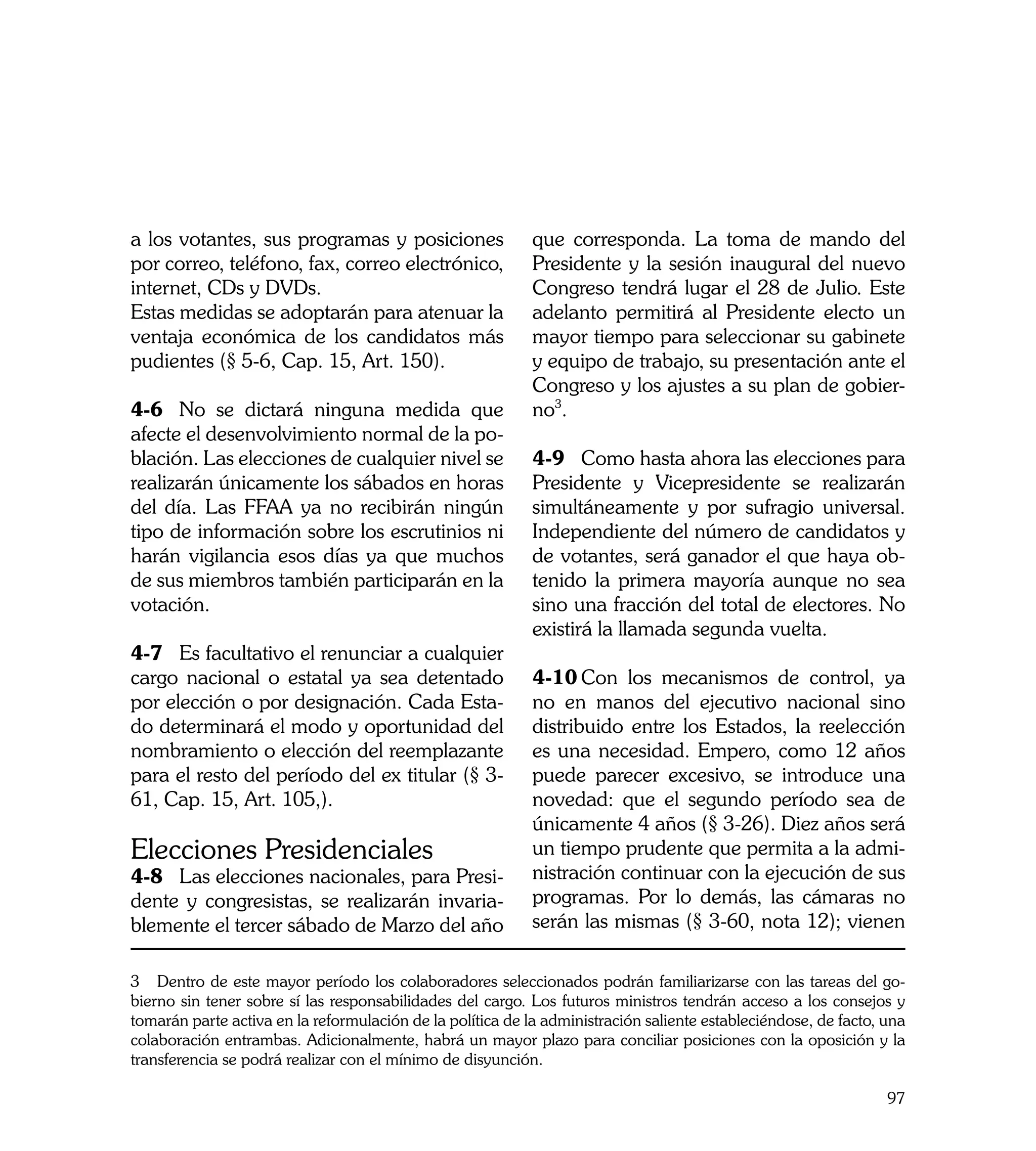 a los votantes, sus programas y posiciones                  que corresponda. La toma de mando del
por correo, teléfono, fax, correo electrónico,              Presidente y la sesión inaugural del nuevo
internet, CDs y DVDs.                                       Congreso tendrá lugar el 28 de Julio. Este
Estas medidas se adoptarán para atenuar la                  adelanto permitirá al Presidente electo un
ventaja económica de los candidatos más                     mayor tiempo para seleccionar su gabinete
pudientes (§ 5-6, Cap. 15, Art. 150).                       y equipo de trabajo, su presentación ante el
                                                            Congreso y los ajustes a su plan de gobier-
4-6	 No se dictará ninguna medida que                       no3.
afecte el desenvolvimiento normal de la po-
blación. Las elecciones de cualquier nivel se               4-9	 Como hasta ahora las elecciones para
realizarán únicamente los sábados en horas                  Presidente y Vicepresidente se realizarán
del día. Las FFAA ya no recibirán ningún                    simultáneamente y por sufragio universal.
tipo de información sobre los escrutinios ni                Independiente del número de candidatos y
harán vigilancia esos días ya que muchos                    de votantes, será ganador el que haya ob-
de sus miembros también participarán en la                  tenido la primera mayoría aunque no sea
votación.                                                   sino una fracción del total de electores. No
                                                            existirá la llamada segunda vuelta.
4-7	 Es facultativo el renunciar a cualquier
cargo nacional o estatal ya sea detentado                   4-10	Con los mecanismos de control, ya
por elección o por designación. Cada Esta-                  no en manos del ejecutivo nacional sino
do determinará el modo y oportunidad del                    distribuido entre los Estados, la reelección
nombramiento o elección del reemplazante                    es una necesidad. Empero, como 12 años
para el resto del período del ex titular (§ 3-              puede parecer excesivo, se introduce una
61, Cap. 15, Art. 105,).                                    novedad: que el segundo período sea de
                                                            únicamente 4 años (§ 3-26). Diez años será
Elecciones Presidenciales                                   un tiempo prudente que permita a la admi-
4-8	 Las elecciones nacionales, para Presi-                 nistración continuar con la ejecución de sus
dente y congresistas, se realizarán invaria-                programas. Por lo demás, las cámaras no
blemente el tercer sábado de Marzo del año                  serán las mismas (§ 3-60, nota 12); vienen

3 Dentro de este mayor período los colaboradores seleccionados podrán familiarizarse con las tareas del go-
bierno sin tener sobre sí las responsabilidades del cargo. Los futuros ministros tendrán acceso a los consejos y
tomarán parte activa en la reformulación de la política de la administración saliente estableciéndose, de facto, una
colaboración entrambas. Adicionalmente, habrá un mayor plazo para conciliar posiciones con la oposición y la
transferencia se podrá realizar con el mínimo de disyunción.

                                                                                                                 97
 