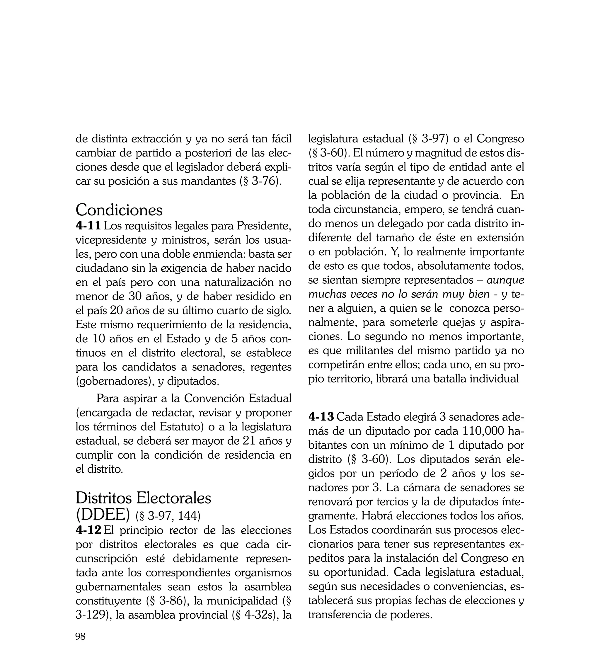 de distinta extracción y ya no será tan fácil   legislatura estadual (§ 3-97) o el Congreso
cambiar de partido a posteriori de las elec-    (§ 3-60). El número y magnitud de estos dis-
ciones desde que el legislador deberá expli-    tritos varía según el tipo de entidad ante el
car su posición a sus mandantes (§ 3-76).       cual se elija representante y de acuerdo con
                                                la población de la ciudad o provincia. En
Condiciones                                     toda circunstancia, empero, se tendrá cuan-
4-11	Los requisitos legales para Presidente,    do menos un delegado por cada distrito in-
vicepresidente y ministros, serán los usua-     diferente del tamaño de éste en extensión
les, pero con una doble enmienda: basta ser     o en población. Y, lo realmente importante
ciudadano sin la exigencia de haber nacido      de esto es que todos, absolutamente todos,
en el país pero con una naturalización no       se sientan siempre representados – aunque
menor de 30 años, y de haber residido en        muchas veces no lo serán muy bien - y te-
el país 20 años de su último cuarto de siglo.   ner a alguien, a quien se le conozca perso-
Este mismo requerimiento de la residencia,      nalmente, para someterle quejas y aspira-
de 10 años en el Estado y de 5 años con-        ciones. Lo segundo no menos importante,
tinuos en el distrito electoral, se establece   es que militantes del mismo partido ya no
para los candidatos a senadores, regentes       competirán entre ellos; cada uno, en su pro-
(gobernadores), y diputados.                    pio territorio, librará una batalla individual
     Para aspirar a la Convención Estadual
(encargada de redactar, revisar y proponer      4-13	Cada Estado elegirá 3 senadores ade-
los términos del Estatuto) o a la legislatura   más de un diputado por cada 110,000 ha-
estadual, se deberá ser mayor de 21 años y      bitantes con un mínimo de 1 diputado por
cumplir con la condición de residencia en       distrito (§ 3-60). Los diputados serán ele-
el distrito.                                    gidos por un período de 2 años y los se-
                                                nadores por 3. La cámara de senadores se
Distritos Electorales                           renovará por tercios y la de diputados ínte-
(DDEE) (§ 3-97, 144)                            gramente. Habrá elecciones todos los años.
4-12	El principio rector de las elecciones      Los Estados coordinarán sus procesos elec-
por distritos electorales es que cada cir-      cionarios para tener sus representantes ex-
cunscripción esté debidamente represen-         peditos para la instalación del Congreso en
tada ante los correspondientes organismos       su oportunidad. Cada legislatura estadual,
gubernamentales sean estos la asamblea          según sus necesidades o conveniencias, es-
constituyente (§ 3-86), la municipalidad (§     tablecerá sus propias fechas de elecciones y
3-129), la asamblea provincial (§ 4-32s), la    transferencia de poderes.
98
 