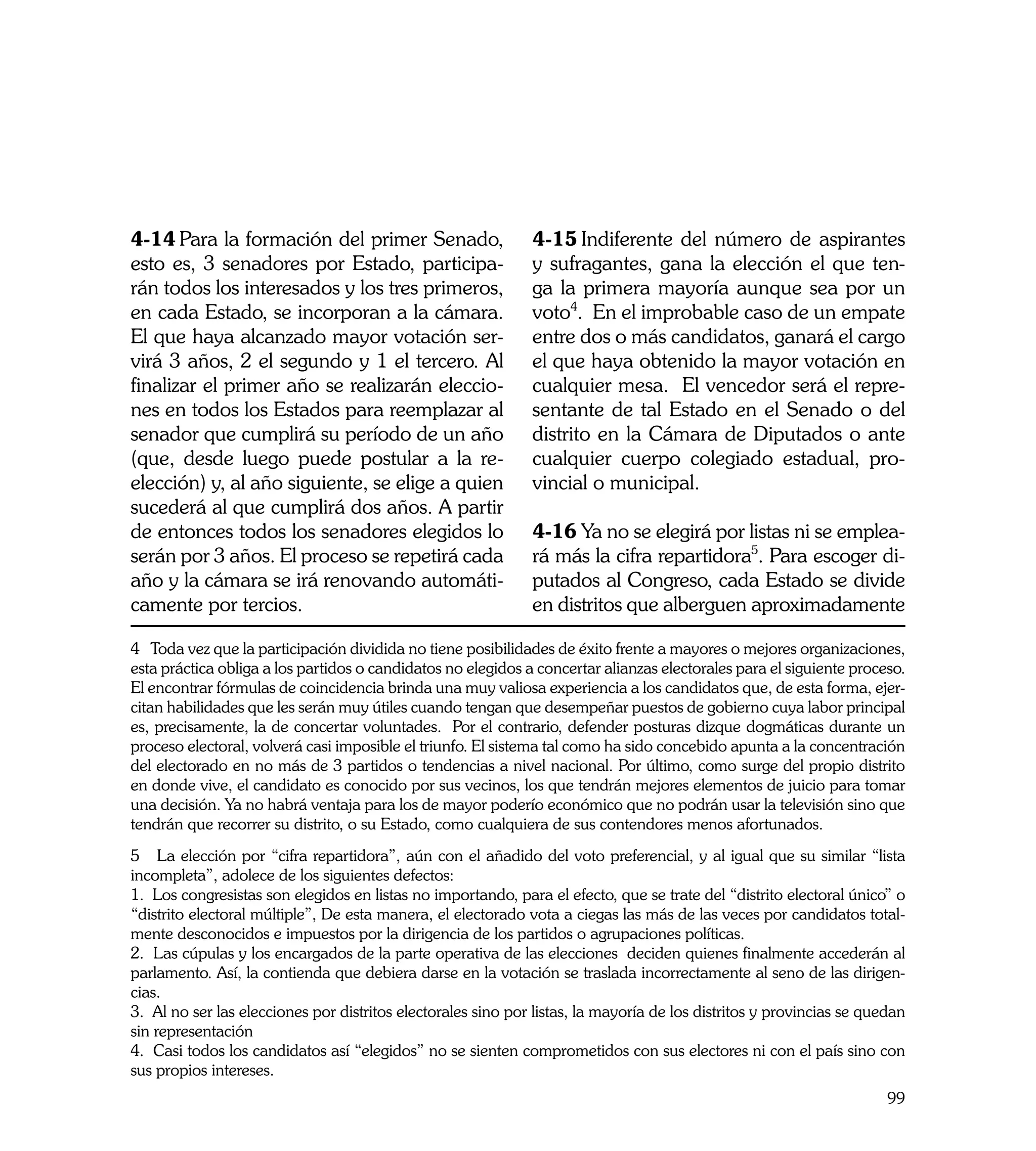 4-14	Para la formación del primer Senado,                     4-15	Indiferente del número de aspirantes
esto es, 3 senadores por Estado, participa-                   y sufragantes, gana la elección el que ten-
rán todos los interesados y los tres primeros,                ga la primera mayoría aunque sea por un
en cada Estado, se incorporan a la cámara.                    voto4. En el improbable caso de un empate
El que haya alcanzado mayor votación ser-                     entre dos o más candidatos, ganará el cargo
virá 3 años, 2 el segundo y 1 el tercero. Al                  el que haya obtenido la mayor votación en
finalizar el primer año se realizarán eleccio-                cualquier mesa. El vencedor será el repre-
nes en todos los Estados para reemplazar al                   sentante de tal Estado en el Senado o del
senador que cumplirá su período de un año                     distrito en la Cámara de Diputados o ante
(que, desde luego puede postular a la re-                     cualquier cuerpo colegiado estadual, pro-
elección) y, al año siguiente, se elige a quien               vincial o municipal.
sucederá al que cumplirá dos años. A partir
de entonces todos los senadores elegidos lo                   4-16	Ya no se elegirá por listas ni se emplea-
serán por 3 años. El proceso se repetirá cada                 rá más la cifra repartidora5. Para escoger di-
año y la cámara se irá renovando automáti-                    putados al Congreso, cada Estado se divide
camente por tercios.                                          en distritos que alberguen aproximadamente

4 Toda vez que la participación dividida no tiene posibilidades de éxito frente a mayores o mejores organizaciones,
esta práctica obliga a los partidos o candidatos no elegidos a concertar alianzas electorales para el siguiente proceso.
El encontrar fórmulas de coincidencia brinda una muy valiosa experiencia a los candidatos que, de esta forma, ejer-
citan habilidades que les serán muy útiles cuando tengan que desempeñar puestos de gobierno cuya labor principal
es, precisamente, la de concertar voluntades. Por el contrario, defender posturas dizque dogmáticas durante un
proceso electoral, volverá casi imposible el triunfo. El sistema tal como ha sido concebido apunta a la concentración
del electorado en no más de 3 partidos o tendencias a nivel nacional. Por último, como surge del propio distrito
en donde vive, el candidato es conocido por sus vecinos, los que tendrán mejores elementos de juicio para tomar
una decisión. Ya no habrá ventaja para los de mayor poderío económico que no podrán usar la televisión sino que
tendrán que recorrer su distrito, o su Estado, como cualquiera de sus contendores menos afortunados.
5 La elección por “cifra repartidora”, aún con el añadido del voto preferencial, y al igual que su similar “lista
incompleta”, adolece de los siguientes defectos:
1. Los congresistas son elegidos en listas no importando, para el efecto, que se trate del “distrito electoral único” o
“distrito electoral múltiple”, De esta manera, el electorado vota a ciegas las más de las veces por candidatos total-
mente desconocidos e impuestos por la dirigencia de los partidos o agrupaciones políticas.
2. Las cúpulas y los encargados de la parte operativa de las elecciones deciden quienes finalmente accederán al
parlamento. Así, la contienda que debiera darse en la votación se traslada incorrectamente al seno de las dirigen-
cias.
3. Al no ser las elecciones por distritos electorales sino por listas, la mayoría de los distritos y provincias se quedan
sin representación
4. Casi todos los candidatos así “elegidos” no se sienten comprometidos con sus electores ni con el país sino con
sus propios intereses.
                                                                                                                      99
 