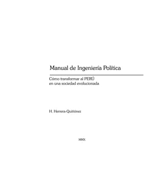 Manual de Ingeniería Política
Cómo transformar al PERÚ
en una sociedad evolucionada




H. Herrera-Quiñónez




                 MMX




                                1
 