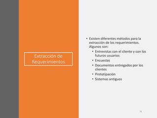 Extracción de
Requerimientos
• Existen diferentes métodos para la
extracción de los requerimientos.
Algunos son:
• Entrevistas con el cliente y con los
futuros usuarios
• Encuestas
• Documentos entregados por los
clientes
• Prototipación
• Sistemas antiguos
 
