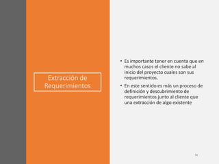 Extracción de
Requerimientos
• Es importante tener en cuenta que en
muchos casos el cliente no sabe al
inicio del proyecto cuales son sus
requerimientos.
• En este sentido es más un proceso de
definición y descubrimiento de
requerimientos junto al cliente que
una extracción de algo existente
 