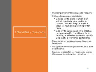 Entrevistas y reuniones
• Publicar previamente una agenda y seguirla
• Incluir a las personas apropiadas
• Si no se invita a una reunión a un
actor importante para los temas
tocados, tenderá luego a asistir a
todas las reuniones para no perder
nada
• Si se invita alguien que en la práctica
no tiene relación con el tema de la
reunión, puede distorsionar la reunión
y no asistir a reuniones posteriores
• Manejar las personas que no pertenecen a
la reunión
• No agendar reuniones justo antes de la hora
de almuerzo
• Procurar se respeten los horarios de inicio y
término de las entrevistas y reuniones
 