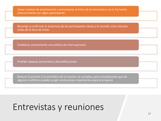 Entrevistas y reuniones
Llevar tarjetas de presentación y presentarse al inicio de la entrevista si no lo ha hecho
anteriormente con algún participante
Recordar y confirmar la asistencia de los participantes claves a la reunión unos minutos
antes de la hora de inicio
Establecer previamente una política de interrupciones
Prohibir ataques personales y descalificaciones
Reducir la presión si la atmósfera de la reunión se complica, pero considerando que de
algunos conflictos pueden surgir conclusiones importantes para el proyecto
 