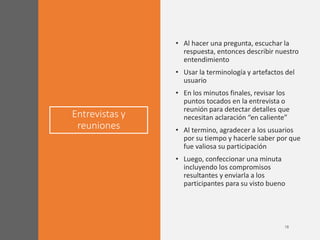 Entrevistas y
reuniones
• Al hacer una pregunta, escuchar la
respuesta, entonces describir nuestro
entendimiento
• Usar la terminología y artefactos del
usuario
• En los minutos finales, revisar los
puntos tocados en la entrevista o
reunión para detectar detalles que
necesitan aclaración “en caliente”
• Al termino, agradecer a los usuarios
por su tiempo y hacerle saber por que
fue valiosa su participación
• Luego, confeccionar una minuta
incluyendo los compromisos
resultantes y enviarla a los
participantes para su visto bueno
 
