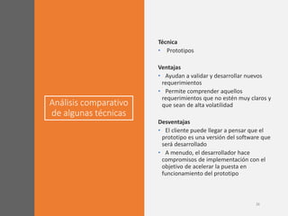 Análisis comparativo
de algunas técnicas
21
Técnica
• Prototipos
Ventajas
• Ayudan a validar y desarrollar nuevos
requerimientos
• Permite comprender aquellos
requerimientos que no estén muy claros y
que sean de alta volatilidad
Desventajas
• El cliente puede llegar a pensar que el
prototipo es una versión del software que
será desarrollado
• A menudo, el desarrollador hace
compromisos de implementación con el
objetivo de acelerar la puesta en
funcionamiento del prototipo
 