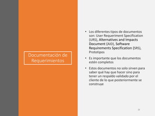 Documentación de
Requerimientos
• Los diferentes tipos de documentos
son: User Requeriment Specification
(URS), Alternatives and Impacts
Document (AID), Software
Requirements Specification (SRS),
Prototipos
• Es importante que los documentos
estén completos
• Estos documentos no solo sirven para
saber qué hay que hacer sino para
tener un respaldo validado por el
cliente de lo que posteriormente se
construye
 