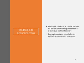 Validación de
Requerimientos
• El equipo “conduce” al cliente a través
de los requerimientos para confirmar
si es lo que realmente quiere
• Es muy importante que el cliente
valide los documentos generados
 
