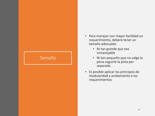 Tamaño
• Para manejar con mayor facilidad un
requerimiento, deberá tener un
tamaño adecuado:
• Ni tan grande que sea
inmanejable
• Ni tan pequeño que no valga la
pena seguirle la pista por
separado
• Es posible aplicar los principios de
modularidad y anidamiento a los
requerimientos
 