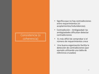Consistencia (o
coherencia)
• Significa que no hay contradicciones
entre requerimientos (ni
acoplamientos/redundancias).
• Contradicción – Ambigüedad: las
ambigüedades dificultan detectar
contradicciones
• Es más difícil de comprobar si el
número de requerimientos crece
• Una buena organización facilita la
detección de contradicciones (por
ejemplo utilizando una tabla de
referencia cruzadas)
 