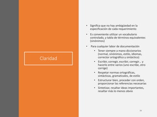 Claridad
• Significa que no hay ambigüedad en la
especificación de cada requerimiento
• Es conveniente utilizar un vocabulario
controlado, y tabla de términos equivalentes
(sinónimos)
• Para cualquier labor de documentación
• Tener siempre a mano diccionarios
(normal, sinónimos, estilo, idiomas,
corrector ortográfico y sintáctico)
• Escribir, corregir, escribir, corregir… y
hacerlo entre varios (uno escribe, otro
corrige)
• Respetar normas ortográficas,
sintácticas, gramaticales, de estilo
• Estructurar bien, proceder con orden,
proporcionar las referencias necesarias
• Sintetizar, resaltar ideas importantes,
resaltar más lo menos obvio
 