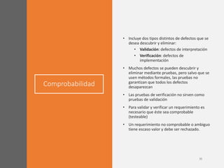 Comprobabilidad
• Incluye dos tipos distintos de defectos que se
desea descubrir y eliminar:
• Validación: defectos de interpretación
• Verificación: defectos de
implementación
• Muchos defectos se pueden descubrir y
eliminar mediante pruebas, pero salvo que se
usen métodos formales, las pruebas no
garantizan que todos los defectos
desaparezcan
• Las pruebas de verificación no sirven como
pruebas de validación
• Para validar y verificar un requerimiento es
necesario que éste sea comprobable
(testeable)
• Un requerimiento no comprobable o ambiguo
tiene escaso valor y debe ser rechazado.
 