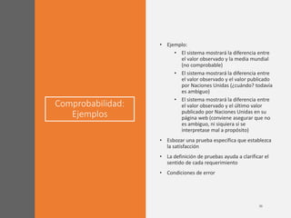 Comprobabilidad:
Ejemplos
• Ejemplo:
• El sistema mostrará la diferencia entre
el valor observado y la media mundial
(no comprobable)
• El sistema mostrará la diferencia entre
el valor observado y el valor publicado
por Naciones Unidas (¿cuándo? todavía
es ambiguo)
• El sistema mostrará la diferencia entre
el valor observado y el último valor
publicado por Naciones Unidas en su
página web (conviene asegurar que no
es ambiguo, ni siquiera si se
interpretase mal a propósito)
• Esbozar una prueba específica que establezca
la satisfacción
• La definición de pruebas ayuda a clarificar el
sentido de cada requerimiento
• Condiciones de error
 