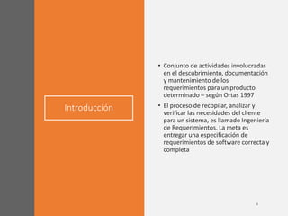 Introducción
• Conjunto de actividades involucradas
en el descubrimiento, documentación
y mantenimiento de los
requerimientos para un producto
determinado – según Ortas 1997
• El proceso de recopilar, analizar y
verificar las necesidades del cliente
para un sistema, es llamado Ingeniería
de Requerimientos. La meta es
entregar una especificación de
requerimientos de software correcta y
completa
 