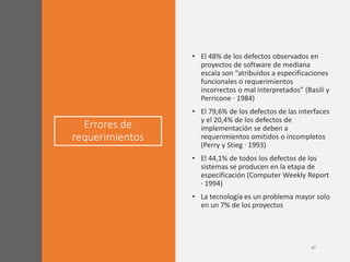 Errores de
requerimientos
• El 48% de los defectos observados en
proyectos de software de mediana
escala son “atribuidos a especificaciones
funcionales o requerimientos
incorrectos o mal interpretados” (Basili y
Perricone · 1984)
• El 79,6% de los defectos de las interfaces
y el 20,4% de los defectos de
implementación se deben a
requerimientos omitidos o incompletos
(Perry y Stieg · 1993)
• El 44,1% de todos los defectos de los
sistemas se producen en la etapa de
especificación (Computer Weekly Report
· 1994)
• La tecnología es un problema mayor solo
en un 7% de los proyectos
 