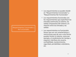 Requerimientos Funcionales y
No Funcionales
• Los requerimientos se pueden dividir
en “Requerimientos Funcionales” y
“Requerimientos No Funcionales”
• Los requerimientos funcionales son
los requerimientos que especifican las
entradas (estímulos) al sistema, las
salidas (respuestas) del sistema y la
relación entre las entradas y las
salidas
• Los requerimientos no funcionales
tienen que ver con características o
restricciones que de una u otra forma
puedan limitar el sistema, como por
ejemplo, el rendimiento (en tiempo y
espacio), interfaces de usuario,
confiabilidad, mantenimiento,
seguridad, portabilidad, estándares,
etc.
 