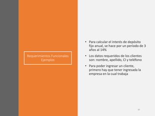 Requerimientos Funcionales
Ejemplos
• Para calcular el interés de depósito
fijo anual, se hace por un período de 3
años al 14%
• Los datos requeridos de los clientes
son: nombre, apellido, CI y teléfono
• Para poder ingresar un cliente,
primero hay que tener ingresada la
empresa en la cual trabaja
 