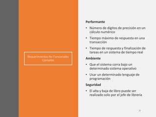 Requerimientos No Funcionales
Ejemplos
Performante
• Número de dígitos de precisión en un
cálculo numérico
• Tiempo máximo de respuesta en una
transacción
• Tiempo de respuesta y finalización de
tareas en un sistema de tiempo real
Ambiente
• Que el sistema corra bajo un
determinado sistema operativo
• Usar un determinado lenguaje de
programación
Seguridad
• El alta y baja de libro puede ser
realizado solo por el jefe de librería
 