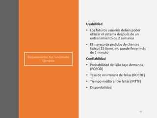 Requerimientos No Funcionales
Ejemplos
Usabilidad
• Los futuros usuarios deben poder
utilizar el sistema después de un
entrenamiento de 2 semanas
• El ingreso de pedidos de clientes
típico (15 ítems) no puede llevar más
de 1 minuto
Confiablidad
• Probabilidad de falla bajo demanda
(POFOD)
• Tasa de ocurrencia de fallas (ROCOF)
• Tiempo medio entre fallas (MTTF)
• Disponibilidad
 