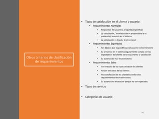 Otros criterios de clasificación
de requerimientos
• Tipos de satisfacción en el cliente o usuario:
• Requerimientos Normales
• Respuestas del usuario a preguntas específicas
• La satisfacción / insatisfacción es proporcional a su
presencia / ausencia en el sistema
• La satisfacción es lineal y bi-direccional
• Requerimientos Esperados
• Tan básicos que es posible que el usuario no los mencione
• Su presencia en el sistema seguramente cumpla con las
expectativas del cliente pero no aumenta la satisfacción
• Su ausencia es muy insatisfactoria
• Requerimientos Extra
• Van mas allá de las expectativas de los clientes
• No son extraídos de los clientes
• Alta satisfacción de los clientes cuando estos
requerimientos resultan exitosos
• Su ausencia no insatisface porque no son esperados
• Tipos de servicio
• Categorías de usuario
 