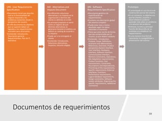 Documentos de requerimientos
URS · User Requirements
Specification
•Documento inicial que describe
cual es la funcionalidad del
negocio requerida y los
problemas existentes desde la
perspectiva del usuario.
•El URS documenta los objetivos
que se suponen deben ser
logrados y los requerimientos
asociados para alcanzarlos.
•Contenido: Introducción,
Descripción general,
Requerimientos, Plan de IT,
Apéndices
AID · Alternatives and
Impacts Document
•Las diferentes soluciones
alternativas y su impacto en la
organización o dominio del
cliente es definido en el AID
•Su principal propósito es servir
como un registro de que
distintas alternativas se
generaron durante el análisis y se
definió un ranking de acuerdo a
su impacto
•Puede ser o no entregado al
cliente
•Contenido: Introducción,
Soluciones alternativas,
Impactos, Solución elegida
SRS · Software
Requirements Specification
•Documento genérico de
especificación de
requerimientos.
•Contiene una descripción global
del sistema completo
•Puede estar mas o menos
detallado según los datos
obtenidos al momento
•Tiene que estar escrito de forma
que sea comprensible por el
usuario, ya que deberá validarlo
•Contenido: Introduction,
Purpose, Scope, Definitions,
acronyms and abbreviations,
References, Overview, Product
perspective (System Interface,
User Interface, Hardware,
Interface, Software Interface,
Communication Interface,
Memory Constraints, Operations,
Site Adaptation requirements),
Product functions, User
characteristics, Constraints,
Assumptions and dependencies,
Prioritizing of the requirements,
Specific requirements (External
interfaces, Functions,
Performance requirements,
Logical database requirements,
Design constraints, Software
system attributes, Organizing the
specific requirements, Additional
comments)
Prototipos
•El prototipado es una técnica de
construcción parcial del sistema
•En un comienzo, su objetivo era
que los clientes, usuarios y
desarrolladores pudieran
aprender más sobre un problema
o la solución del problema
•Entonces, la única y principal
función del desarrollo de un
prototipo era establecer los
requerimientos
•Es una manera muy fácil de
representar la navegabilidad y
presentación del sistema
 