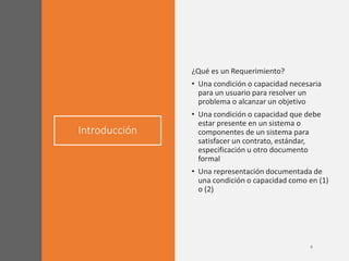 Introducción
¿Qué es un Requerimiento?
• Una condición o capacidad necesaria
para un usuario para resolver un
problema o alcanzar un objetivo
• Una condición o capacidad que debe
estar presente en un sistema o
componentes de un sistema para
satisfacer un contrato, estándar,
especificación u otro documento
formal
• Una representación documentada de
una condición o capacidad como en (1)
o (2)
 