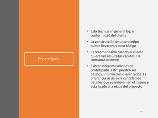 Prototipos
• Esta técnica en general logra
conformidad del cliente
• La construcción de un prototipo
puede llevar muy poco código
• Es recomendable cuando el cliente
quiere ver resultados rápidos. Da
confianza al cliente
• Existen diferentes niveles de
prototipado. Estos pueden ser
básicos, intermedios o avanzados. La
diferencia se da en la cantidad de
detalles que se incluyan en el mismo y
esta ligado a la etapa del proyecto
 