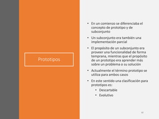 Prototipos
• En un comienzo se diferenciaba el
concepto de prototipo y de
subconjunto
• Un subconjunto era también una
implementación parcial
• El propósito de un subconjunto era
proveer una funcionalidad de forma
temprana, mientras que el propósito
de un prototipo era aprender más
sobre un problema o su solución
• Actualmente el término prototipo se
utiliza para ambos casos
• En este sentido una clasificación para
prototipos es:
• Descartable
• Evolutivo
 