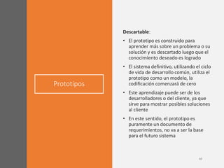 Prototipos
Descartable:
• El prototipo es construido para
aprender más sobre un problema o su
solución y es descartado luego que el
conocimiento deseado es logrado
• El sistema definitivo, utilizando el ciclo
de vida de desarrollo común, utiliza el
prototipo como un modelo, la
codificación comenzará de cero
• Este aprendizaje puede ser de los
desarrolladores o del cliente, ya que
sirve para mostrar posibles soluciones
al cliente
• En este sentido, el prototipo es
puramente un documento de
requerimientos, no va a ser la base
para el futuro sistema
 