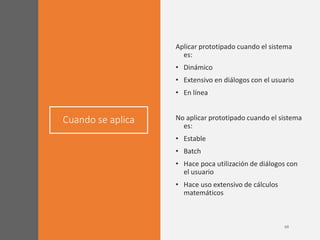 Cuando se aplica
Aplicar prototipado cuando el sistema
es:
• Dinámico
• Extensivo en diálogos con el usuario
• En línea
No aplicar prototipado cuando el sistema
es:
• Estable
• Batch
• Hace poca utilización de diálogos con
el usuario
• Hace uso extensivo de cálculos
matemáticos
 
