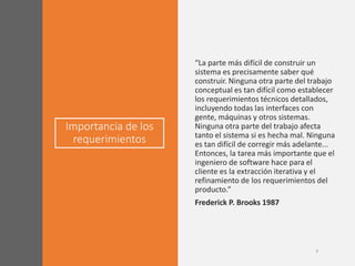 Importancia de los
requerimientos
“La parte más difícil de construir un
sistema es precisamente saber qué
construir. Ninguna otra parte del trabajo
conceptual es tan difícil como establecer
los requerimientos técnicos detallados,
incluyendo todas las interfaces con
gente, máquinas y otros sistemas.
Ninguna otra parte del trabajo afecta
tanto el sistema si es hecha mal. Ninguna
es tan difícil de corregir más adelante...
Entonces, la tarea más importante que el
ingeniero de software hace para el
cliente es la extracción iterativa y el
refinamiento de los requerimientos del
producto.”
Frederick P. Brooks 1987
 
