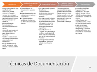 Técnicas de Documentación
Casos de Uso
•Es una especificación muy
detallada de la
interacción entre el
sistema y el usuario
•Se debe tener en claro
que este documento será
de vital importancia para
las futuras etapas del
proyecto
•Existen diferentes
formatos para la
documentación de casos
de uso
•Es común que exista mas
de un caso de uso por
cada requerimiento
funcional
•Pueden ir asociados con
un bosquejo de pantalla y
esto resulta muy
beneficioso
•En los casos de uso es
donde se describe cada
entrada y salida que debe
existir
Diagramas de Casos de
Uso
•Para establecer los
vínculos entre casos de
uso
•Sirven para visualizar las
relaciones entre actores y
casos de uso
•En estos diagramas
también se involucran a
los diferentes actores del
sistema
Diagramas de estados
•Los diagramas de estados
describen el
comportamiento
dinámico del sistema en
respuesta a estímulos
externos
•Los diagramas de estados
son especialmente útiles
en modelar secuencias de
interacciones, como los
cambios de estado son
disparados por eventos
específicos
•Una actividad en un
“Estado” va a permanecer
en dicho estado (pasivo)
hasta que una condición y
una acción fuerce ir a otro
“Estado”
•Un diagrama de estados
puede estar solo en un
estado en un instante
dado
Matrices, Tablas y
Árboles de Decisión
•Son muy eficientes
cuando existe un gran
número de condiciones
ligadas unas con otras
•Son un complemento que
en muchos casos resulta
esencial para aclarar el
gran número de
condiciones a manejar
Pseudocódigo
•Es una descripción en
lenguaje natural
esquemática de lo que
debería hacer el sistema
•Método poco usado para
especificar la totalidad del
sistema
•Es beneficioso para
especificar ciertas partes
no muy claras del sistema
•Puede ser un buen
complemento de los
casos de uso si estos no
resultan suficientes para
transmitir las necesidades
del cliente
 