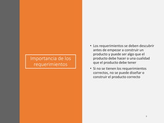 Importancia de los
requerimientos
• Los requerimientos se deben descubrir
antes de empezar a construir un
producto y puede ser algo que el
producto debe hacer o una cualidad
que el producto debe tener
• Si no se tienen los requerimientos
correctos, no se puede diseñar o
construir el producto correcto
 