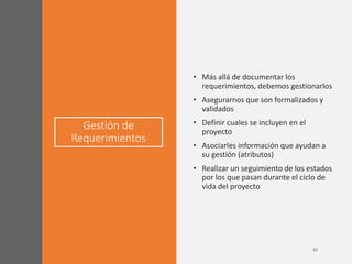 Gestión de
Requerimientos
• Más allá de documentar los
requerimientos, debemos gestionarlos
• Asegurarnos que son formalizados y
validados
• Definir cuales se incluyen en el
proyecto
• Asociarles información que ayudan a
su gestión (atributos)
• Realizar un seguimiento de los estados
por los que pasan durante el ciclo de
vida del proyecto
 