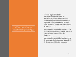 ¿Para qué sirve la
trazabilidad (Tracking)?
• Cuando la gestión de los
requerimientos es buena, la
trazabilidad puede ser establecida
desde el requerimiento fuente hasta
llegar a sus requerimientos de bajo
nivel, y remontar desde el bajo nivel a
su fuente
• Mantener la trazabilidad bidireccional
entre los requerimientos y los planes y
los productos entregables del
proyecto
• Mantener la trazabilidad bidireccional
de los requerimientos para cada nivel
de descomposición del producto
 