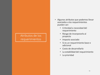 Atributos de los
requerimientos
• Algunos atributos que podemos llevar
asociados a los requerimientos
pueden ser:
• Criticidad o necesidad del
requerimiento
• Riesgo de incorporarlo al
proyecto
• Impacto asociado
• Si es un requerimiento base o
adicional
• Costo de desarrollarlo
• La estabilidad del requerimiento
• La prioridad
 