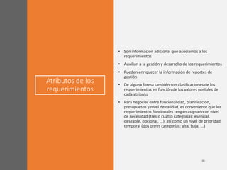 Atributos de los
requerimientos
• Son información adicional que asociamos a los
requerimientos
• Auxilian a la gestión y desarrollo de los requerimientos
• Pueden enriquecer la información de reportes de
gestión
• De alguna forma también son clasificaciones de los
requerimientos en función de los valores posibles de
cada atributo
• Para negociar entre funcionalidad, planificación,
presupuesto y nivel de calidad, es conveniente que los
requerimientos funcionales tengan asignado un nivel
de necesidad (tres o cuatro categorías: esencial,
deseable, opcional, ...), así como un nivel de prioridad
temporal (dos o tres categorías: alta, baja, ...)
 