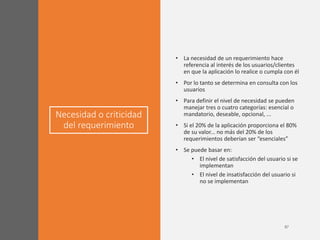 Necesidad o criticidad
del requerimiento
• La necesidad de un requerimiento hace
referencia al interés de los usuarios/clientes
en que la aplicación lo realice o cumpla con él
• Por lo tanto se determina en consulta con los
usuarios
• Para definir el nivel de necesidad se pueden
manejar tres o cuatro categorías: esencial o
mandatorio, deseable, opcional, ...
• Si el 20% de la aplicación proporciona el 80%
de su valor... no más del 20% de los
requerimientos deberían ser “esenciales”
• Se puede basar en:
• El nivel de satisfacción del usuario si se
implementan
• El nivel de insatisfacción del usuario si
no se implementan
 