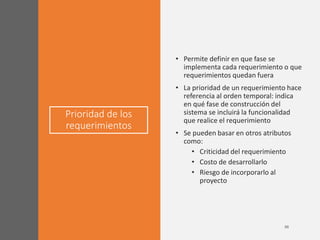 Prioridad de los
requerimientos
• Permite definir en que fase se
implementa cada requerimiento o que
requerimientos quedan fuera
• La prioridad de un requerimiento hace
referencia al orden temporal: indica
en qué fase de construcción del
sistema se incluirá la funcionalidad
que realice el requerimiento
• Se pueden basar en otros atributos
como:
• Criticidad del requerimiento
• Costo de desarrollarlo
• Riesgo de incorporarlo al
proyecto
 