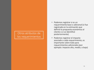 Otros atributos de
los requerimientos
• Podemos registrar si es un
requerimiento base o adicional (si fue
registrado en la estimación que
definió la propuesta económica al
cliente o si se identificó
posteriormente)
• Podemos registrar el impacto
asociado a cada requerimiento, es
importante sobre todo para
requerimientos adicionales (por
ejemplo: impacto alto, medio, o bajo)
 