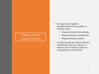 Estados de los
requerimientos
• Es importante registrar
periódicamente en un gráfico la
relación entre:
• Requerimientos formalizados
• Requerimientos modificados
• Requerimientos nuevos
• Si el porcentaje de requerimientos
modificados mas los nuevos no
decrece con el tiempo, existe un
riesgo grave en el proyecto
 