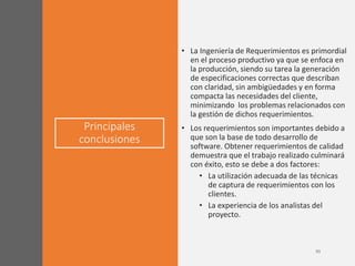 Principales
conclusiones
• La Ingeniería de Requerimientos es primordial
en el proceso productivo ya que se enfoca en
la producción, siendo su tarea la generación
de especificaciones correctas que describan
con claridad, sin ambigüedades y en forma
compacta las necesidades del cliente,
minimizando los problemas relacionados con
la gestión de dichos requerimientos.
• Los requerimientos son importantes debido a
que son la base de todo desarrollo de
software. Obtener requerimientos de calidad
demuestra que el trabajo realizado culminará
con éxito, esto se debe a dos factores:
• La utilización adecuada de las técnicas
de captura de requerimientos con los
clientes.
• La experiencia de los analistas del
proyecto.
 