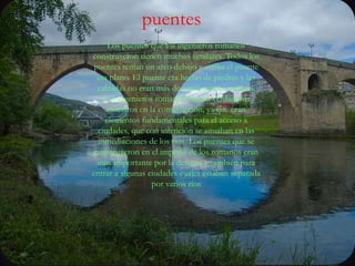 puentesLos puentes que los ingenieros romanos construyeron tienen muchas similares. Todos los puentes tenían un arco debajo y arriba el puente era plano. El puente era hecho de piedras y las calzadas no eran más de cinco metros anchos. Los ingenieros romanos fueron verdaderos maestros en la construcción, ya que eran elementos fundamentales para el acceso a ciudades, que con intención se situaban en las inmediaciones de los ríos Los puentes que se construyeron en el imperio de los romanos eran muy importante por la defensa y también para entrar a algunas ciudades cuales estaban separada por varios ríos
