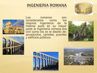 INGENIERIA ROMANA

Los         romanos        son
considerados       como     los
mejores ingenieros de la
historia pues en su mayor
parte la ingeniería romana era
civil como los es el diseño de:
acueductos, carretes, puentes
y edificios públicos.
 