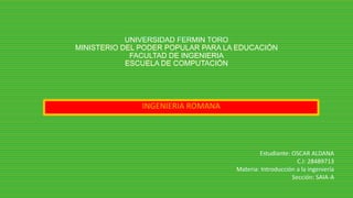 UNIVERSIDAD FERMIN TORO
MINISTERIO DEL PODER POPULAR PARA LA EDUCACIÓN
FACULTAD DE INGENIERIA
ESCUELA DE COMPUTACIÓN
INGENIERIA ROMANA
Estudiante: OSCAR ALDANA
C.I: 28489713
Materia: Introducción a la ingeniería
Sección: SAIA-A
 