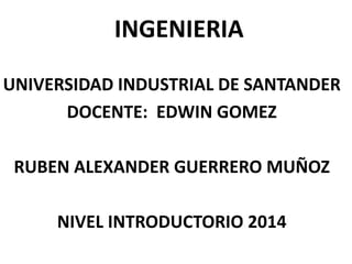 INGENIERIA
UNIVERSIDAD INDUSTRIAL DE SANTANDER
DOCENTE: EDWIN GOMEZ
RUBEN ALEXANDER GUERRERO MUÑOZ
NIVEL INTRODUCTORIO 2014

 
