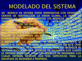 UN MODELO DE SISTEMA PUEDE REPRESENTAR CON DIFERENTES
GRADOS DE ADSTRACCIÒN LA VISION GLOBAL, LA VISION DE
DOMINIO, LA VISION DE ELEMENTOS LOS MODELOS DE SISTEMAS
TIENDEN HACER JERARQUICOS O ESTRATIFICADOS POR
NATURALEZA. EN LA PARTE MAS ALTA DE LA JERARQUIA SE
REPRESENTA UN MODELO DE SISTEMA COMPLETO (LA VISION
GLOBAL), LOS OBJETOS PRINCIPALES DE DATOS, LAS FUNCIONES DE
PROCESAMIENTO Y LOS COMPORTAMIENTOS SE REPRESENTA SIN
INCLUIR EL COMPONENTE DEL SISTEMA QUE IMPLEMENTARA LOS
ELEMENTOS DEL MODELO DE VISION GLOBAL
A MEDIDA QUE LA JERARQUIA SE DEFINA O ESTRATIFICA SE
MODELA EL DETALLE AL NIVEL DE COMPONENTES (EN ESTE CASO
REPRESENTACIONES, DE HARWARE, ECT.)AL FINAL LOS MODELOS DE
SISTEMAS EVOLUCIONAN A MODELOS DE INGENIERIA (LOS CUALES
SE DEFINAN DESPUES)AL FINAL LOS MODELOS DE INGENIERIA (LOS
CUALES DEFINAN DESPUES) QUE SON ESPECIFICOS PARA LA
DISCIPLINA DE INGENIERIA A PROPIADA.
 