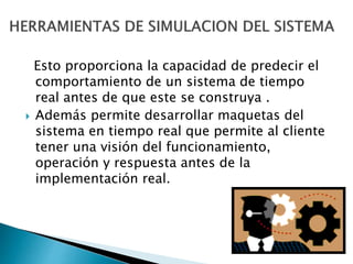 Esto proporciona la capacidad de predecir el
comportamiento de un sistema de tiempo
real antes de que este se construya .
 Además permite desarrollar maquetas del
sistema en tiempo real que permite al cliente
tener una visión del funcionamiento,
operación y respuesta antes de la
implementación real.
 